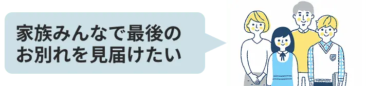 家族みんなで最後のお別れを見届けたい